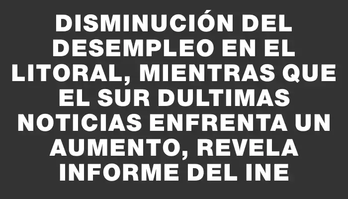 Disminución del desempleo en el litoral, mientras que el sur dUltimas Noticias enfrenta un aumento, revela informe del Ine