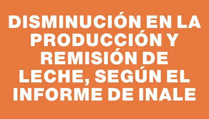 Disminución en la producción y remisión de leche, según el informe de Inale