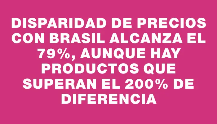 Disparidad de precios con Brasil alcanza el 79%, aunque hay productos que superan el 200% de diferencia