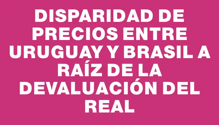 Disparidad de precios entre Uruguay y Brasil a raíz de la devaluación del real