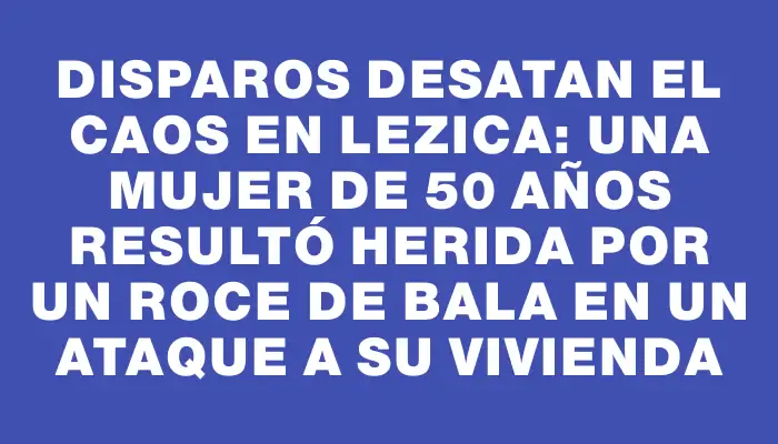 Disparos desatan el caos en Lezica: una mujer de 50 años resultó herida por un roce de bala en un ataque a su vivienda