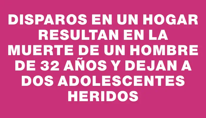 Disparos en un hogar resultan en la muerte de un hombre de 32 años y dejan a dos adolescentes heridos