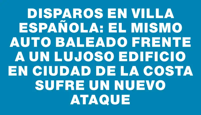 Disparos en Villa Española: el mismo auto baleado frente a un lujoso edificio en Ciudad de la Costa sufre un nuevo ataque