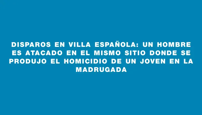 Disparos en Villa Española: un hombre es atacado en el mismo sitio donde se produjo el homicidio de un joven en la madrugada