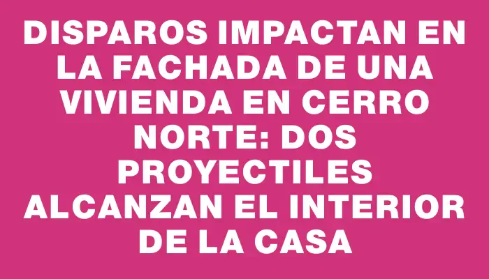 Disparos impactan en la fachada de una vivienda en Cerro Norte: dos proyectiles alcanzan el interior de la casa