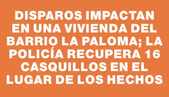 Disparos impactan en una vivienda del barrio La Paloma; la Policía recupera 16 casquillos en el lugar de los hechos
