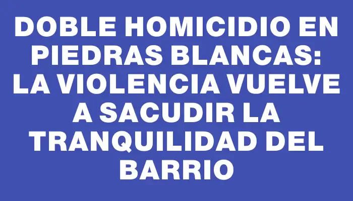 Doble homicidio en Piedras Blancas: La violencia vuelve a sacudir la tranquilidad del barrio