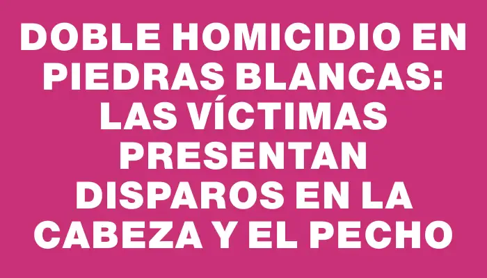 Doble homicidio en Piedras Blancas: las víctimas presentan disparos en la cabeza y el pecho