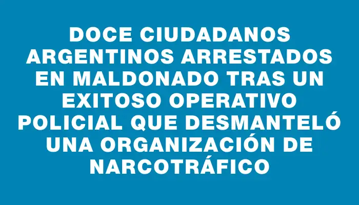 Doce ciudadanos argentinos arrestados en Maldonado tras un exitoso operativo policial que desmanteló una organización de narcotráfico