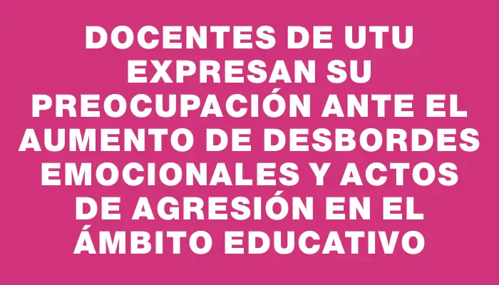 Docentes de Utu expresan su preocupación ante el aumento de desbordes emocionales y actos de agresión en el ámbito educativo