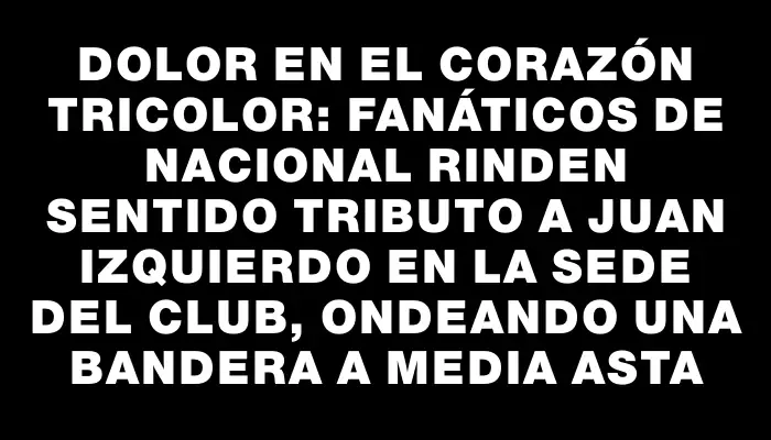 Dolor en el corazón tricolor: fanáticos de Nacional rinden sentido tributo a Juan Izquierdo en la sede del club, ondeando una bandera a media asta