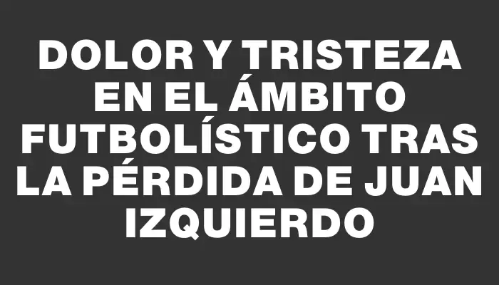 Dolor y tristeza en el ámbito futbolístico tras la pérdida de Juan Izquierdo