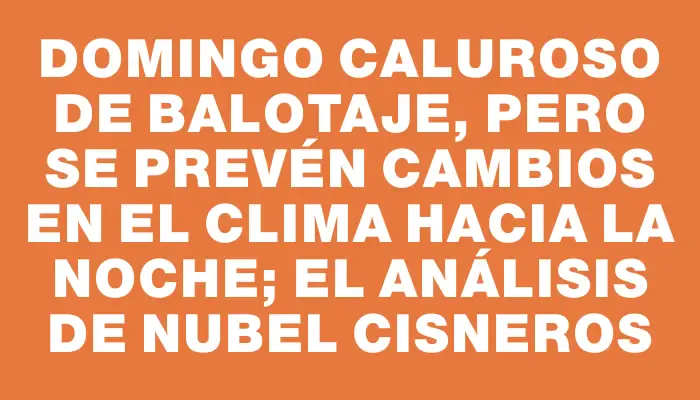 Domingo caluroso de balotaje, pero se prevén cambios en el clima hacia la noche; el análisis de Nubel Cisneros