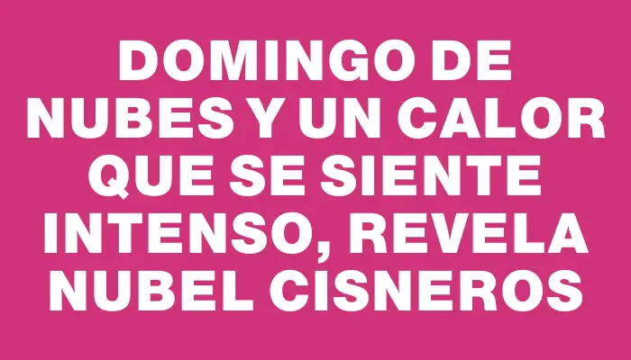 Domingo de nubes y un calor que se siente intenso, revela Nubel Cisneros