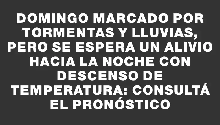 Domingo marcado por tormentas y lluvias, pero se espera un alivio hacia la noche con descenso de temperatura: consultá el pronóstico