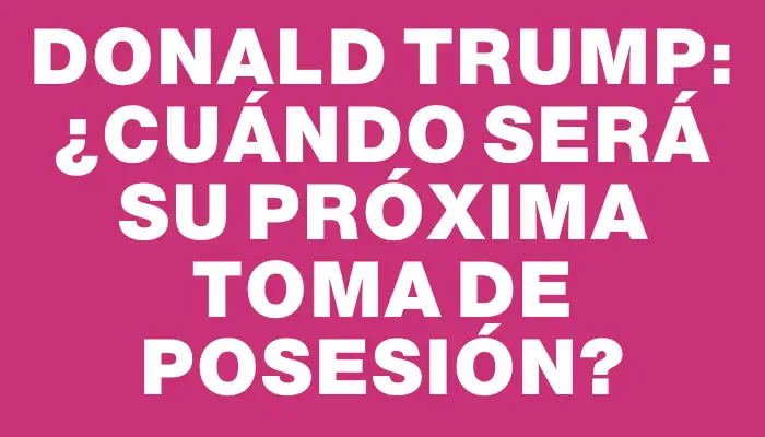 Donald Trump: ¿Cuándo será su próxima toma de posesión?