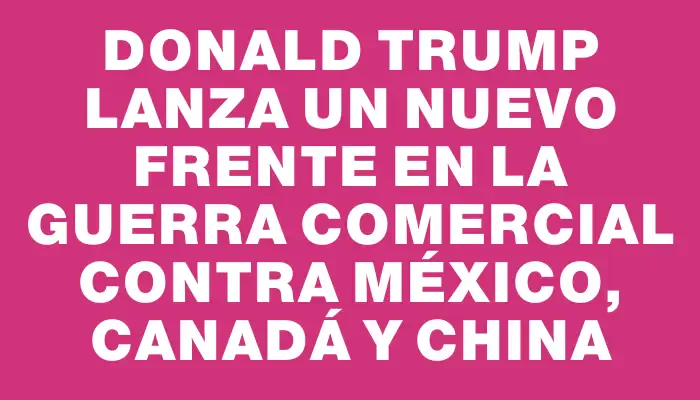 Donald Trump lanza un nuevo frente en la guerra comercial contra México, Canadá y China