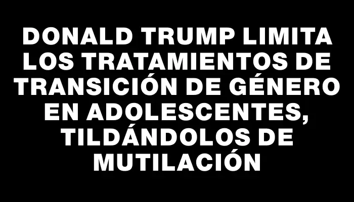Donald Trump limita los tratamientos de transición de género en adolescentes, tildándolos de mutilación