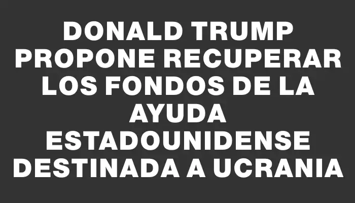 Donald Trump propone recuperar los fondos de la ayuda estadounidense destinada a Ucrania