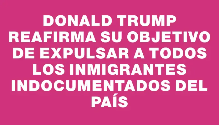 Donald Trump reafirma su objetivo de expulsar a todos los inmigrantes indocumentados del país