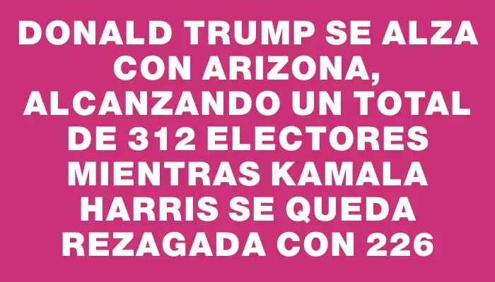 Donald Trump se alza con Arizona, alcanzando un total de 312 electores mientras Kamala Harris se queda rezagada con 226