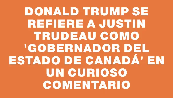 Donald Trump se refiere a Justin Trudeau como "gobernador del estado de Canadá" en un curioso comentario