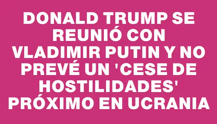 Donald Trump se reunió con Vladimir Putin y no prevé un "cese de hostilidades" próximo en Ucrania