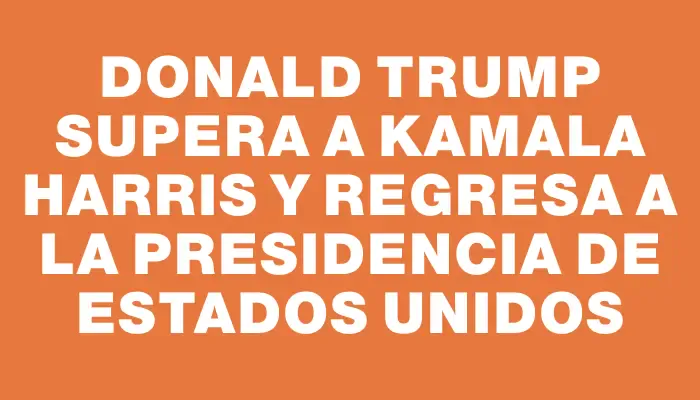 Donald Trump supera a Kamala Harris y regresa a la presidencia de Estados Unidos