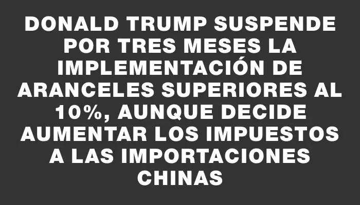Donald Trump suspende por tres meses la implementación de aranceles superiores al 10%, aunque decide aumentar los impuestos a las importaciones chinas