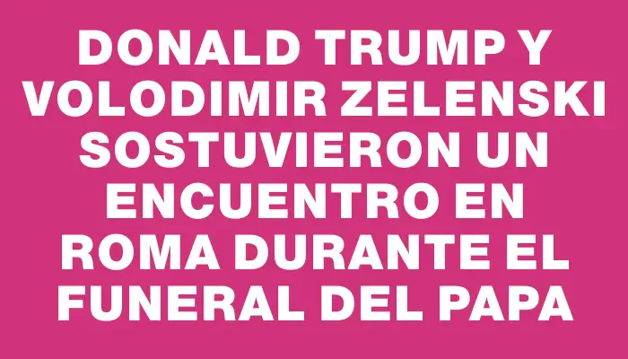 Donald Trump y Volodimir Zelenski sostuvieron un encuentro en Roma durante el funeral del papa