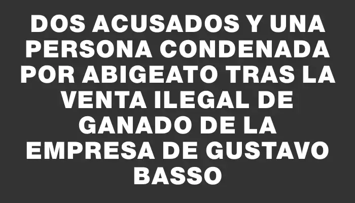 Dos acusados y una persona condenada por abigeato tras la venta ilegal de ganado de la empresa de Gustavo Basso