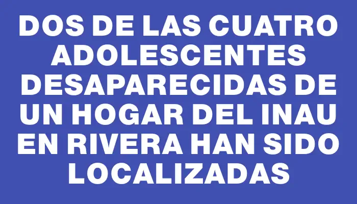 Dos de las cuatro adolescentes desaparecidas de un hogar del Inau en Rivera han sido localizadas