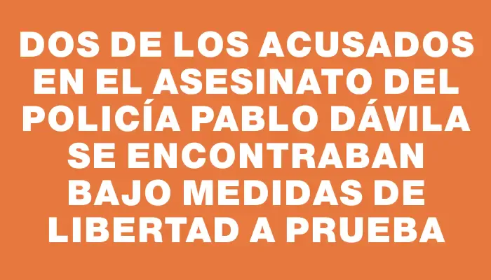 Dos de los acusados en el asesinato del policía Pablo Dávila se encontraban bajo medidas de libertad a prueba