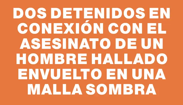 Dos detenidos en conexión con el asesinato de un hombre hallado envuelto en una malla sombra