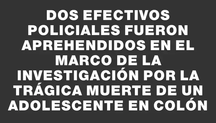 Dos efectivos policiales fueron aprehendidos en el marco de la investigación por la trágica muerte de un adolescente en Colón