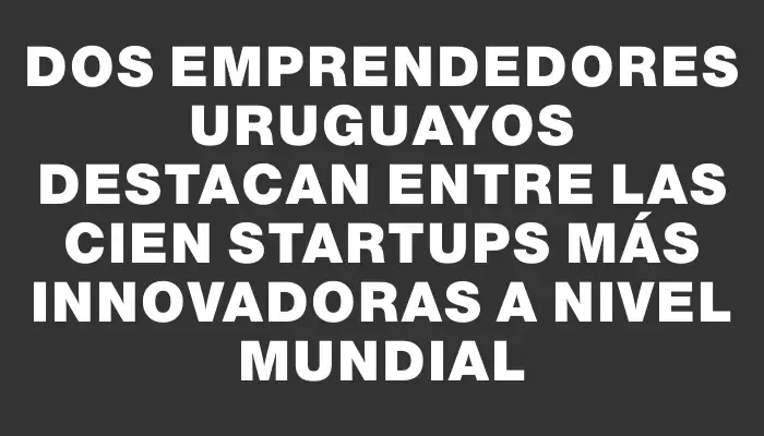 Dos emprendedores uruguayos destacan entre las cien startups más innovadoras a nivel mundial