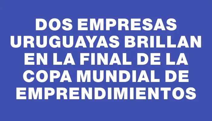 Dos empresas uruguayas brillan en la final de la Copa Mundial de Emprendimientos