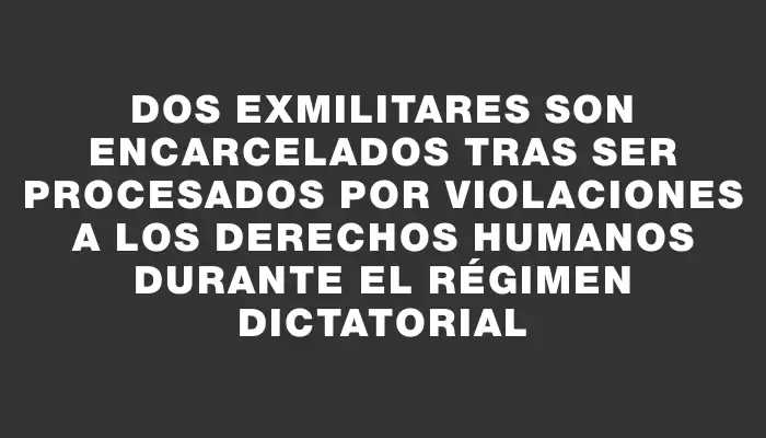 Dos exmilitares son encarcelados tras ser procesados por violaciones a los derechos humanos durante el régimen dictatorial