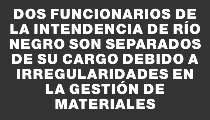 Dos funcionarios de la Intendencia de Río Negro son separados de su cargo debido a irregularidades en la gestión de materiales