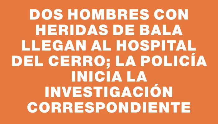 Dos hombres con heridas de bala llegan al Hospital del Cerro; la Policía inicia la investigación correspondiente