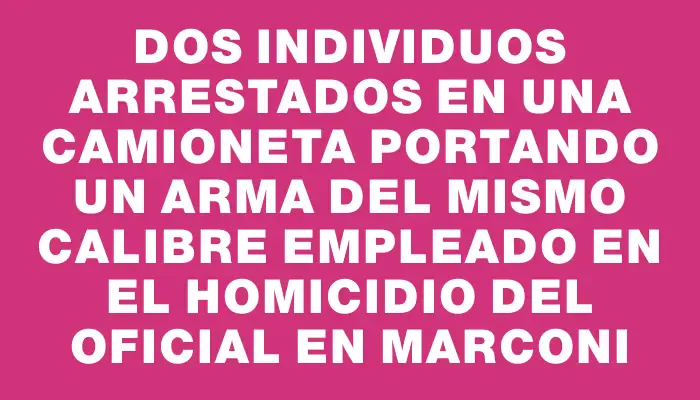 Dos individuos arrestados en una camioneta portando un arma del mismo calibre empleado en el homicidio del oficial en Marconi