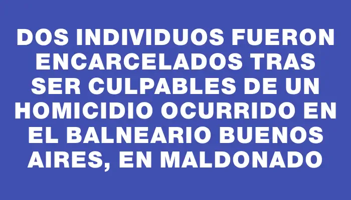 Dos individuos fueron encarcelados tras ser culpables de un homicidio ocurrido en el balneario Buenos Aires, en Maldonado