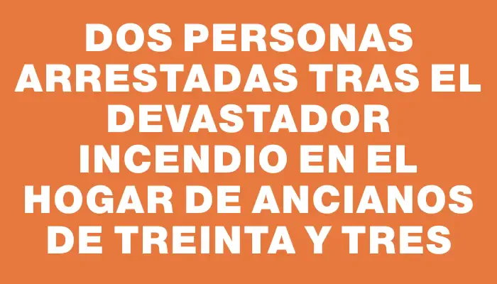 Dos personas arrestadas tras el devastador incendio en el hogar de ancianos de Treinta y Tres