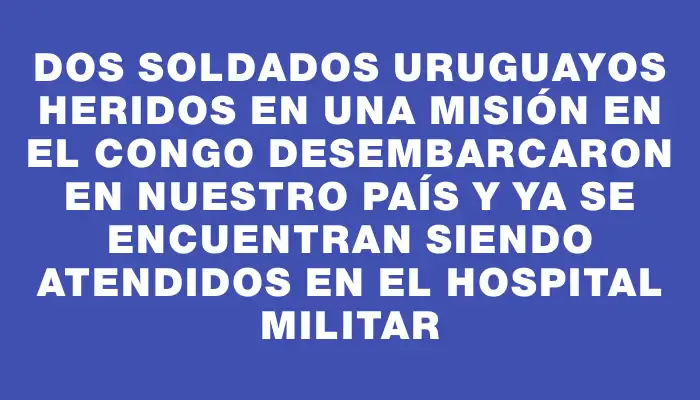 Dos soldados uruguayos heridos en una misión en el Congo desembarcaron en nuestro país y ya se encuentran siendo atendidos en el Hospital Militar