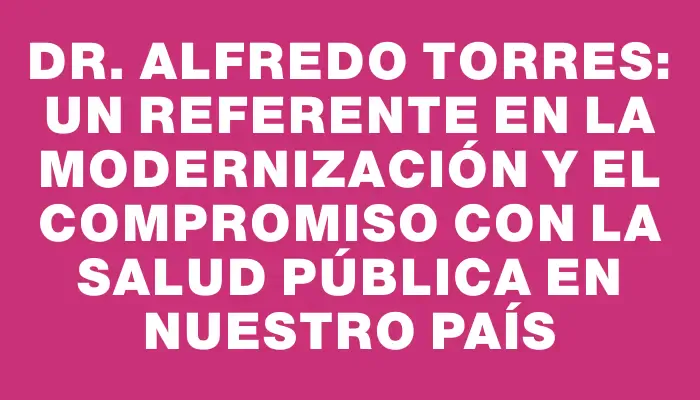 Dr. Alfredo Torres: Un referente en la modernización y el compromiso con la salud pública en nuestro país