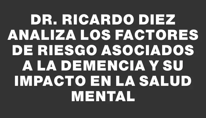 Dr. Ricardo Diez analiza los factores de riesgo asociados a la demencia y su impacto en la salud mental