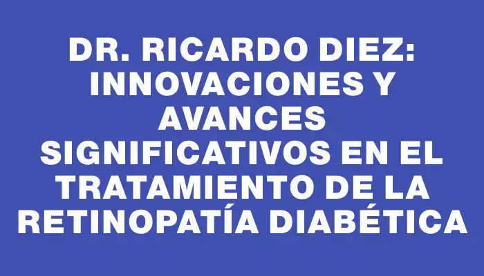 Dr. Ricardo Diez: Innovaciones y avances significativos en el tratamiento de la retinopatía diabética