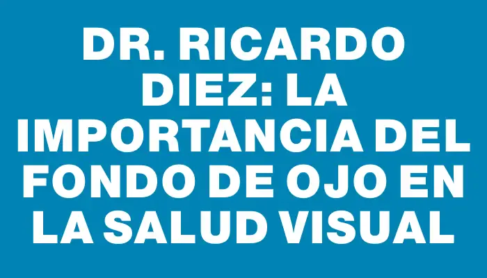 Dr. Ricardo Diez: La Importancia del Fondo de Ojo en la Salud Visual