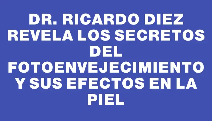 Dr. Ricardo Diez revela los secretos del fotoenvejecimiento y sus efectos en la piel