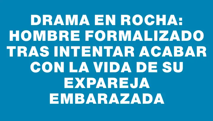 Drama en Rocha: Hombre formalizado tras intentar acabar con la vida de su expareja embarazada